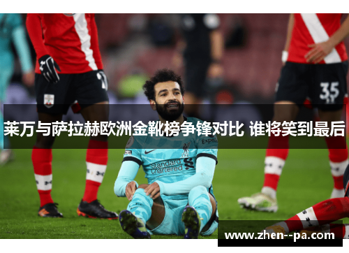 莱万与萨拉赫欧洲金靴榜争锋对比 谁将笑到最后