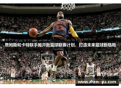 詹姆斯和卡特联手揭开新篮球联赛计划，打造未来篮球新格局