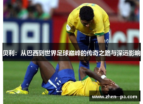 贝利：从巴西到世界足球巅峰的传奇之路与深远影响