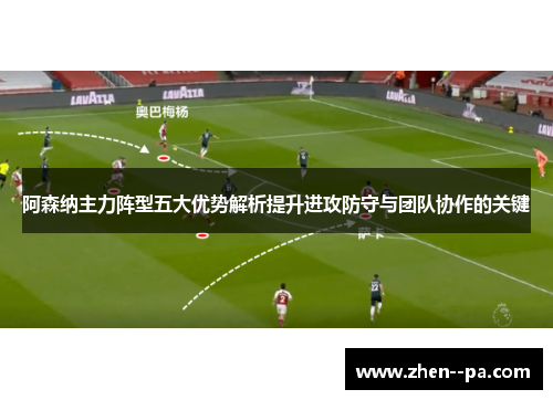 阿森纳主力阵型五大优势解析提升进攻防守与团队协作的关键 阿森纳主力阵型五大优势解析提升进攻防守与团队协作的关键