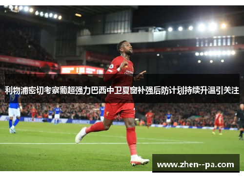 利物浦密切考察葡超强力巴西中卫夏窗补强后防计划持续升温引关注 利物浦密切考察葡超强力巴西中卫夏窗补强后防计划持续升温引关注