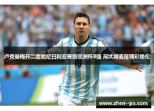 卢克曼梅开二度助尼日利亚晋级非洲杯8强 淘汰喀麦隆精彩绝伦