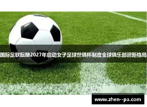 国际足联酝酿2027年启动女子足球世俱杯制度全球俱乐部迎新格局 国际足联酝酿2027年启动女子足球世俱杯制度全球俱乐部迎新格局
