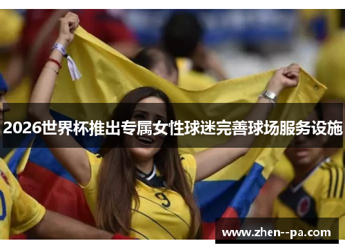 2026世界杯推出专属女性球迷完善球场服务设施 2026世界杯推出专属女性球迷完善球场服务设施
