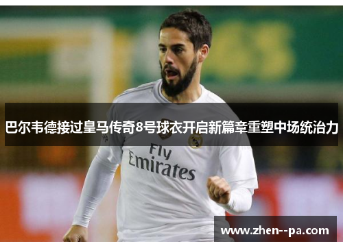 巴尔韦德接过皇马传奇8号球衣开启新篇章重塑中场统治力