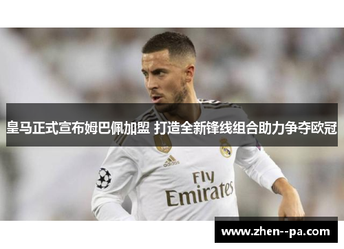 皇马正式宣布姆巴佩加盟 打造全新锋线组合助力争夺欧冠