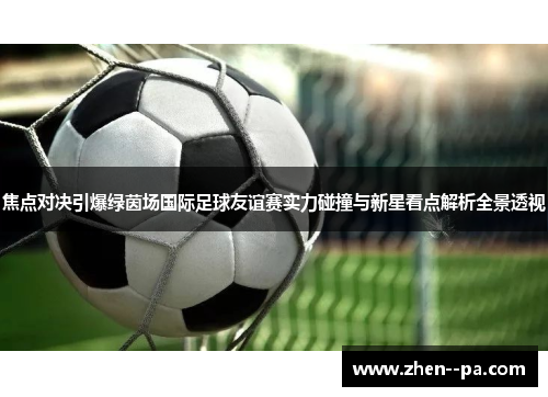 焦点对决引爆绿茵场国际足球友谊赛实力碰撞与新星看点解析全景透视 焦点对决引爆绿茵场国际足球友谊赛实力碰撞与新星看点解析全景透视