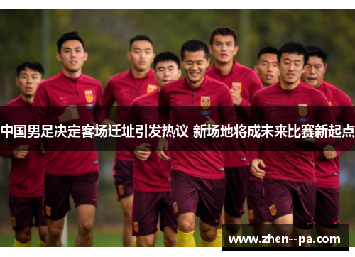 中国男足决定客场迁址引发热议 新场地将成未来比赛新起点 中国男足决定客场迁址引发热议 新场地将成未来比赛新起点
