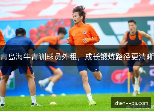 青岛海牛青训球员外租,成长锻炼路径更清晰 青岛海牛青训球员外租,成长锻炼路径更清晰